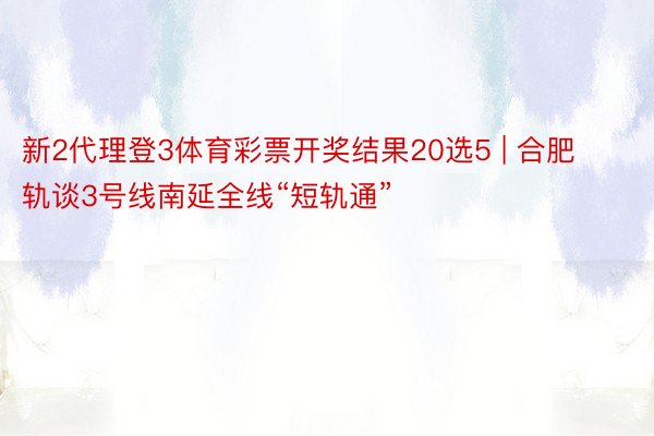 新2代理登3体育彩票开奖结果20选5 | 合肥轨谈3号线南延全线“短轨通”