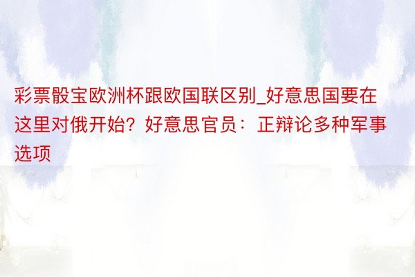 彩票骰宝欧洲杯跟欧国联区别_好意思国要在这里对俄开始？好意思官员：正辩论多种军事选项