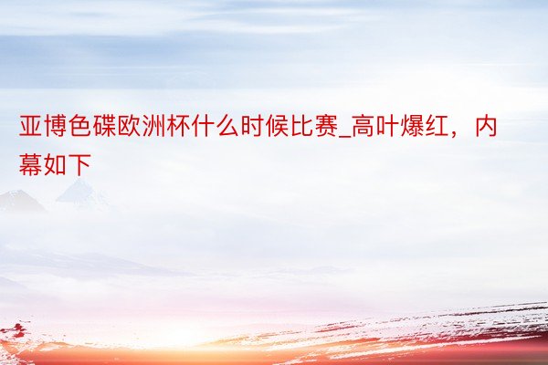 亚博色碟欧洲杯什么时候比赛_高叶爆红，内幕如下