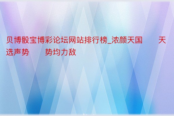 贝博骰宝博彩论坛网站排行榜_浓颜天国‼️天选声势‼️势均力敌