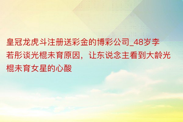 皇冠龙虎斗注册送彩金的博彩公司_48岁李若彤谈光棍未育原因，让东说念主看到大龄光棍未育女星的心酸