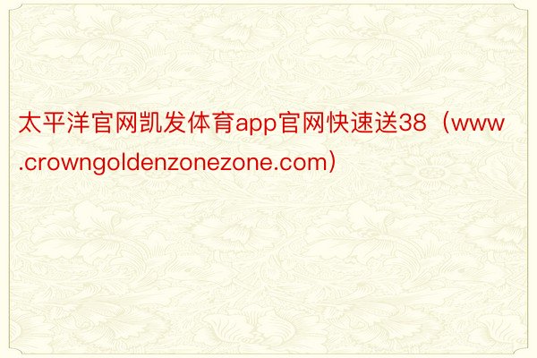 太平洋官网凯发体育app官网快速送38（www.crowngoldenzonezone.com）