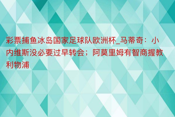 彩票捕鱼冰岛国家足球队欧洲杯_马蒂奇：小内维斯没必要过早转会；阿莫里姆有智商握教利物浦