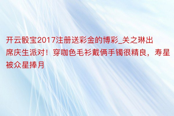 开云骰宝2017注册送彩金的博彩_关之琳出席庆生派对！穿咖色毛衫戴俩手镯很精良，寿星被众星捧月