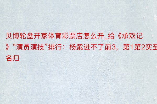 贝博轮盘开家体育彩票店怎么开_给《承欢记》“演员演技”排行：杨紫进不了前3，第1第2实至名归