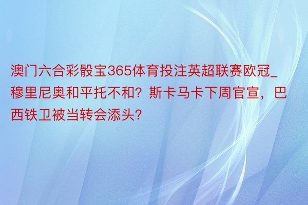 澳门六合彩骰宝365体育投注英超联赛欧冠_穆里尼奥和平托不和？斯卡马卡下周官宣，巴西铁卫被当转会添头？