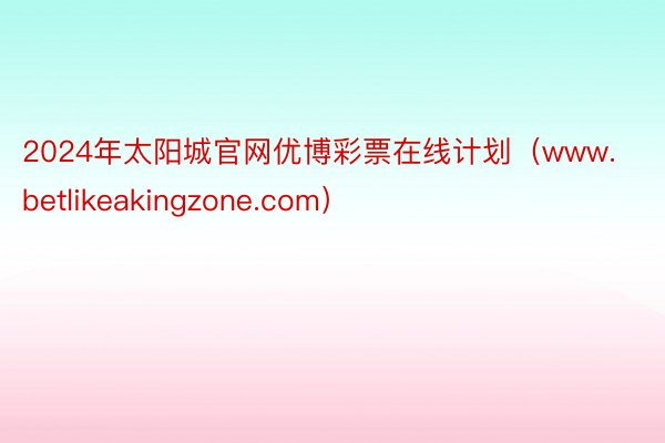 2024年太阳城官网优博彩票在线计划（www.betlikeakingzone.com）