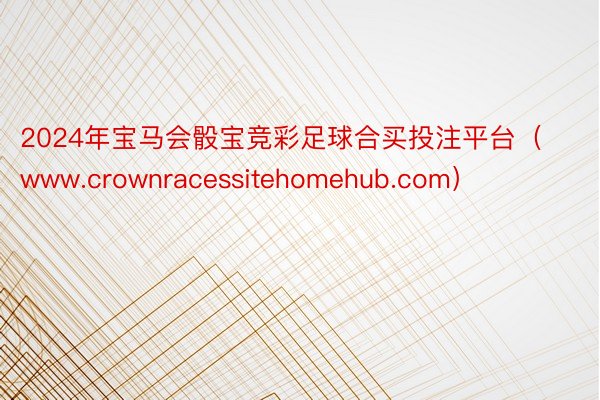 2024年宝马会骰宝竞彩足球合买投注平台（www.crownracessitehomehub.com）