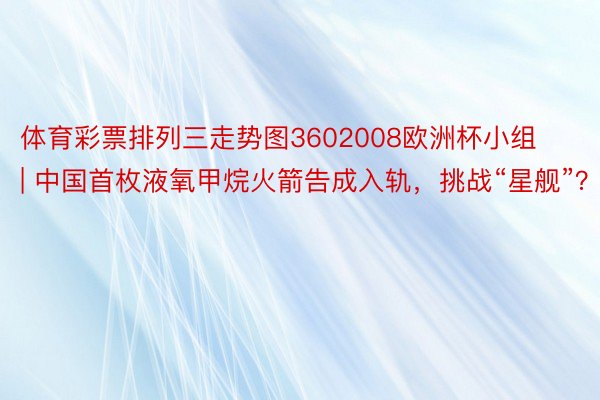 体育彩票排列三走势图3602008欧洲杯小组 | 中国首枚液氧甲烷火箭告成入轨，挑战“星舰”？