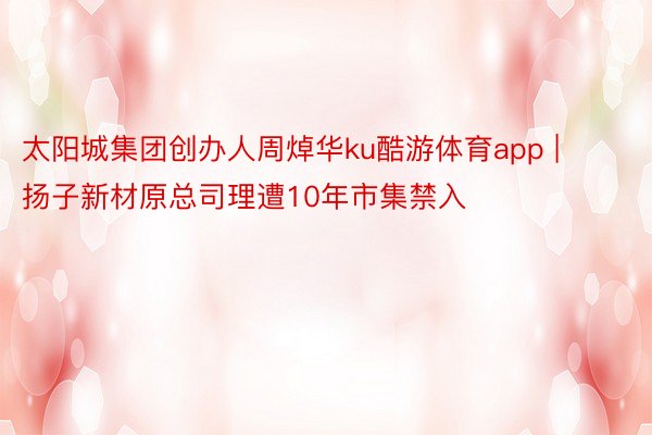 太阳城集团创办人周焯华ku酷游体育app | 扬子新材原总司理遭10年市集禁入