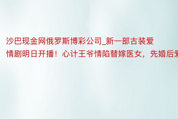 沙巴现金网俄罗斯博彩公司_新一部古装爱情剧明日开播！心计王爷情陷替嫁医女，先婚后爱