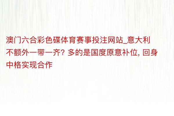 澳门六合彩色碟体育赛事投注网站_意大利不额外一带一齐? 多的是国度原意补位， 回身中格实现合作