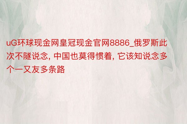 uG环球现金网皇冠现金官网8886_俄罗斯此次不隧说念, 中国也莫得惯着, 它该知说念多个一又友多条路