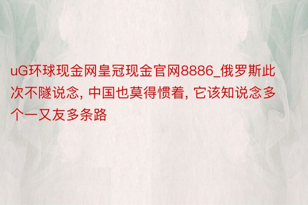 uG环球现金网皇冠现金官网8886_俄罗斯此次不隧说念， 中国也莫得惯着， 它该知说念多个一又友多条路