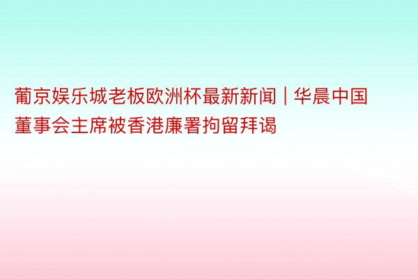 葡京娱乐城老板欧洲杯最新新闻 | 华晨中国董事会主席被香港廉署拘留拜谒