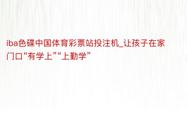 iba色碟中国体育彩票站投注机_让孩子在家门口“有学上”“上勤学”