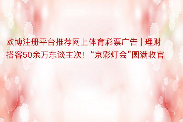 欧博注册平台推荐网上体育彩票广告 | 理财搭客50余万东谈主次！“京彩灯会”圆满收官