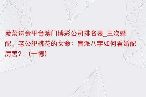 菠菜送金平台澳门博彩公司排名表_三次婚配、老公犯桃花的女命：盲派八字如何看婚配厉害？（一德）