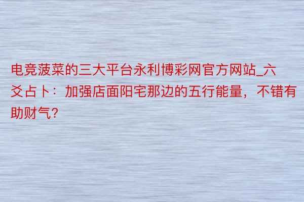 电竞菠菜的三大平台永利博彩网官方网站_六爻占卜：加强店面阳宅那边的五行能量，不错有助财气?