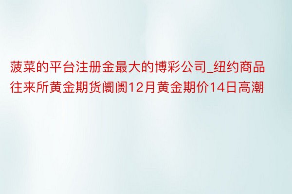 菠菜的平台注册金最大的博彩公司_纽约商品往来所黄金期货阛阓12月黄金期价14日高潮
