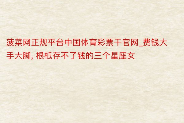 菠菜网正规平台中国体育彩票干官网_费钱大手大脚, 根柢存不了钱的三个星座女