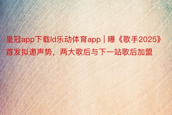 皇冠app下载ld乐动体育app | 曝《歌手2025》首发拟邀声势,两大歌后与下一站歌后加盟